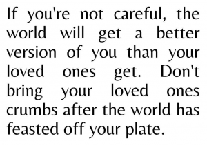 If you’re not careful, The world will get a better version of you than your loved ones get.Don’t bring your loved ones crumbs after the whole world feasts off your plate.